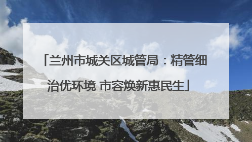 兰州市城关区城管局：精管细治优环境 市容焕新惠民生